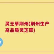 灵芝草荆州(荆州生产高品质灵芝草)