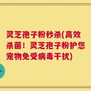 灵芝孢子粉秒杀(高效杀菌！灵芝孢子粉护您宠物免受病毒干扰)