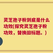 灵芝孢子粉到底是什么功效(探究灵芝孢子粉功效，替换旧标题。)