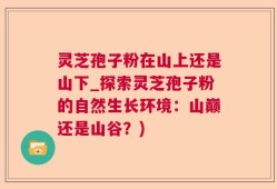灵芝孢子粉在山上还是山下_探索灵芝孢子粉的自然生长环境：山巅还是山谷？)