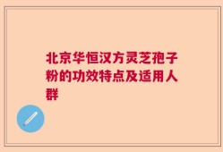 北京华恒汉方灵芝孢子粉的功效特点及适用人群