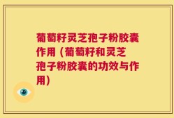 葡萄籽灵芝孢子粉胶囊作用 (葡萄籽和灵芝孢子粉胶囊的功效与作用)