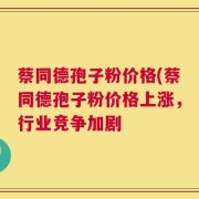 蔡同德孢子粉价格(蔡同德孢子粉价格上涨，行业竞争加剧