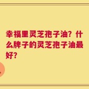 幸福里灵芝孢子油？什么牌子的灵芝孢子油最好？