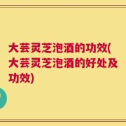 大芸灵芝泡酒的功效(大芸灵芝泡酒的好处及功效)
