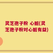 灵芝孢子粉 心脏(灵芝孢子粉对心脏有益)