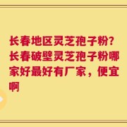 长春地区灵芝孢子粉？长春破壁灵芝孢子粉哪家好最好有厂家，便宜啊