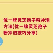 优一牌灵芝孢子粉冲泡方法(优一牌灵芝孢子粉冲泡技巧分享)
