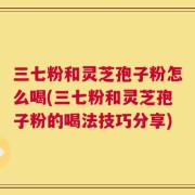 三七粉和灵芝孢子粉怎么喝(三七粉和灵芝孢子粉的喝法技巧分享)