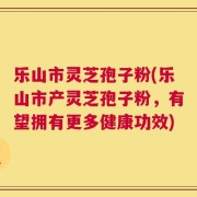 乐山市灵芝孢子粉(乐山市产灵芝孢子粉，有望拥有更多健康功效)