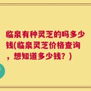临泉有种灵芝的吗多少钱(临泉灵芝价格查询，想知道多少钱？)