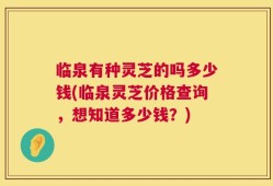 临泉有种灵芝的吗多少钱(临泉灵芝价格查询，想知道多少钱？)