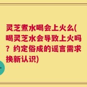 灵芝煮水喝会上火么(喝灵芝水会导致上火吗？约定俗成的谣言需求换新认识)