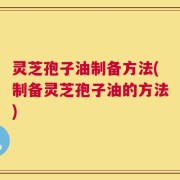 灵芝孢子油制备方法(制备灵芝孢子油的方法)