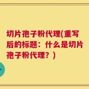 切片孢子粉代理(重写后的标题：什么是切片孢子粉代理？)