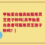 甲胎蛋白偏高能服用灵芝孢子粉吗(高甲胎蛋白患者可服用灵芝孢子粉吗？)
