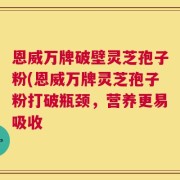 恩威万牌破壁灵芝孢子粉(恩威万牌灵芝孢子粉打破瓶颈，营养更易吸收