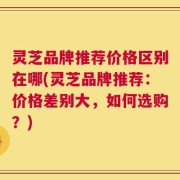 灵芝品牌推荐价格区别在哪(灵芝品牌推荐：价格差别大，如何选购？)