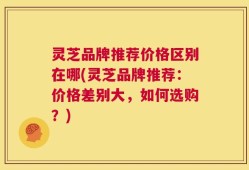 灵芝品牌推荐价格区别在哪(灵芝品牌推荐：价格差别大，如何选购？)