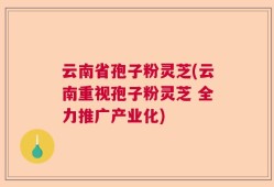 云南省孢子粉灵芝(云南重视孢子粉灵芝 全力推广产业化)