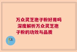 万众灵芝孢子粉好用吗 深度解析万众灵芝孢子粉的功效与品质