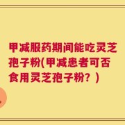 甲减服药期间能吃灵芝孢子粉(甲减患者可否食用灵芝孢子粉？)