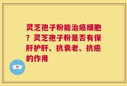 灵芝孢子粉能治癌细胞？灵芝孢子粉是否有保肝护肝、抗衰老、抗癌的作用