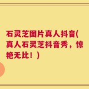 石灵芝图片真人抖音(真人石灵芝抖音秀，惊艳无比！)