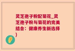 灵芝孢子粉配菊花_灵芝孢子粉与菊花的完美结合：健康养生新选择)