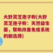 大野灵芝孢子粉(大野灵芝孢子粉：天然益生菌，帮助改善免疫系统的新选择)