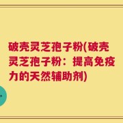 破壳灵芝孢子粉(破壳灵芝孢子粉：提高免疫力的天然辅助剂)