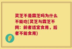 灵芝不是霖芝吗为什么不能吃(灵芝与霖芝不同：前者适宜食用，后者不能食用)