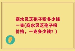 商水灵芝孢子粉多少钱一克(商水灵芝孢子粉价格，一克多少钱？)