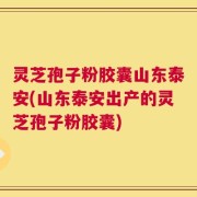 灵芝孢子粉胶囊山东泰安(山东泰安出产的灵芝孢子粉胶囊)