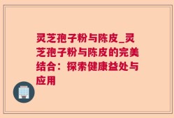 灵芝孢子粉与陈皮_灵芝孢子粉与陈皮的完美结合：探索健康益处与应用