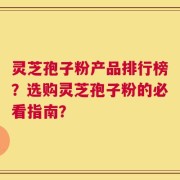 灵芝孢子粉产品排行榜？选购灵芝孢子粉的必看指南？