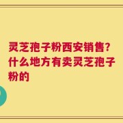 灵芝孢子粉西安销售？什么地方有卖灵芝孢子粉的