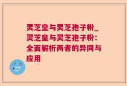 灵芝皇与灵芝孢子粉_灵芝皇与灵芝孢子粉：全面解析两者的异同与应用