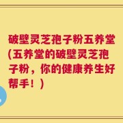 破壁灵芝孢子粉五养堂(五养堂的破壁灵芝孢子粉，你的健康养生好帮手！)