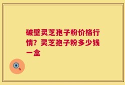 破壁灵芝孢子粉价格行情？灵芝孢子粉多少钱一盒