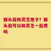 猴头菇和灵芝孢子？猴头菇可以和灵芝一起煮吗