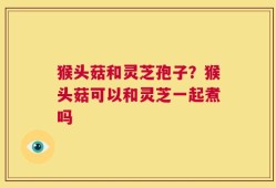 猴头菇和灵芝孢子？猴头菇可以和灵芝一起煮吗