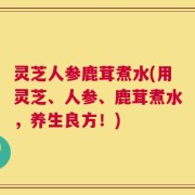灵芝人参鹿茸煮水(用灵芝、人参、鹿茸煮水，养生良方！)