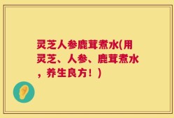 灵芝人参鹿茸煮水(用灵芝、人参、鹿茸煮水，养生良方！)