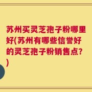 苏州买灵芝孢子粉哪里好(苏州有哪些信誉好的灵芝孢子粉销售点？)