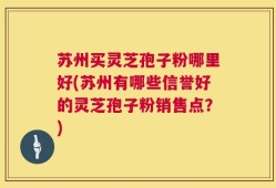 苏州买灵芝孢子粉哪里好(苏州有哪些信誉好的灵芝孢子粉销售点？)