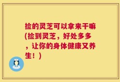 捡的灵芝可以拿来干嘛(捡到灵芝，好处多多，让你的身体健康又养生！)
