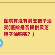 医院有没有灵芝孢子油买(医院是否提供灵芝孢子油购买？)