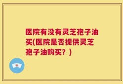医院有没有灵芝孢子油买(医院是否提供灵芝孢子油购买？)