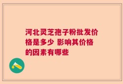 河北灵芝孢子粉批发价格是多少 影响其价格的因素有哪些